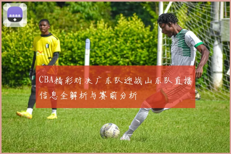 CBA精彩对决广东队迎战山东队直播信息全解析与赛前分析