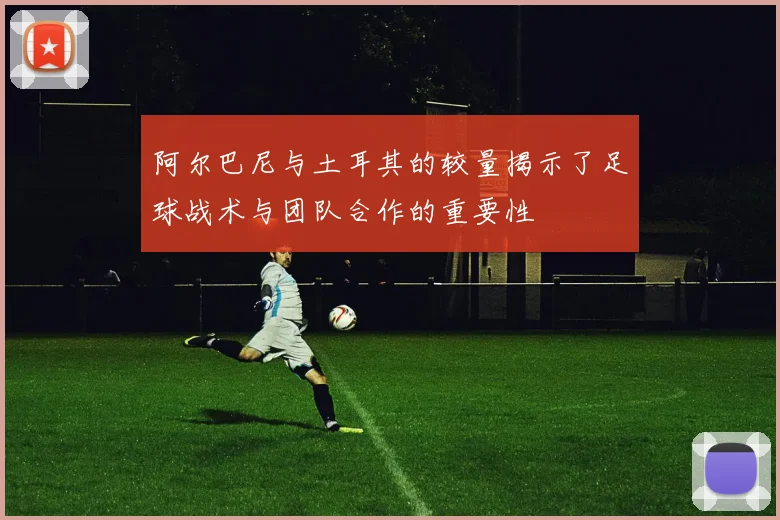 阿尔巴尼与土耳其的较量揭示了足球战术与团队合作的重要性
