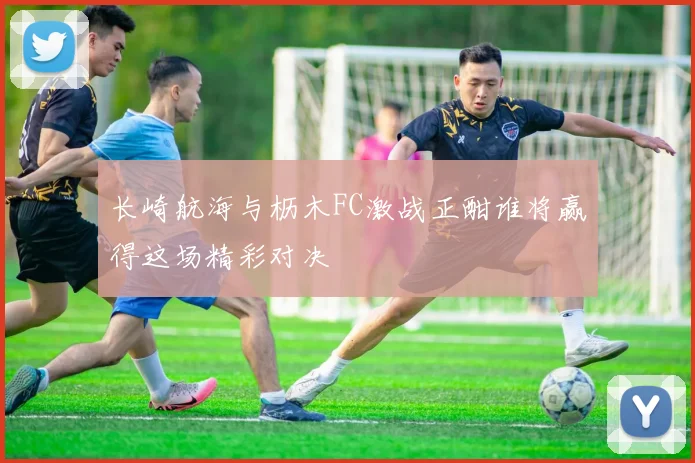 长崎航海与枥木FC激战正酣谁将赢得这场精彩对决