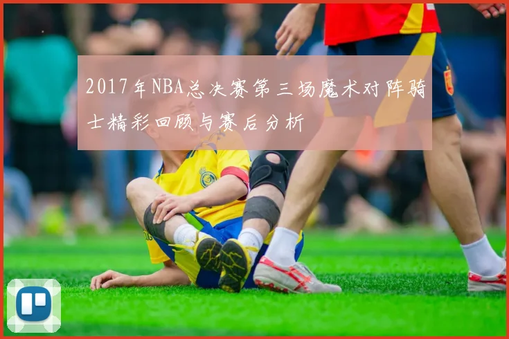 2017年NBA总决赛第三场魔术对阵骑士精彩回顾与赛后分析