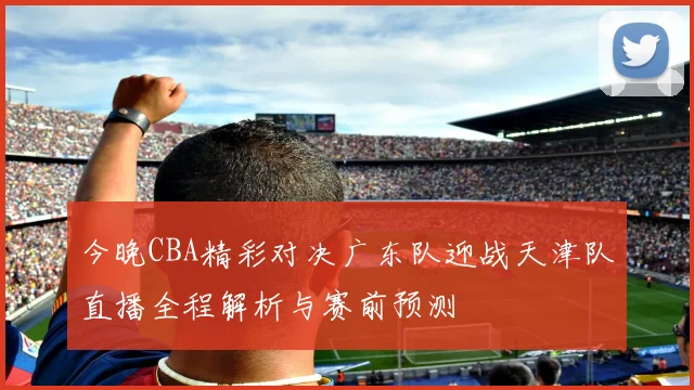 今晚CBA精彩对决广东队迎战天津队直播全程解析与赛前预测