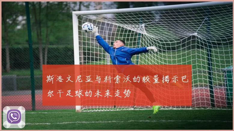 斯洛文尼亚与科索沃的较量揭示巴尔干足球的未来走势