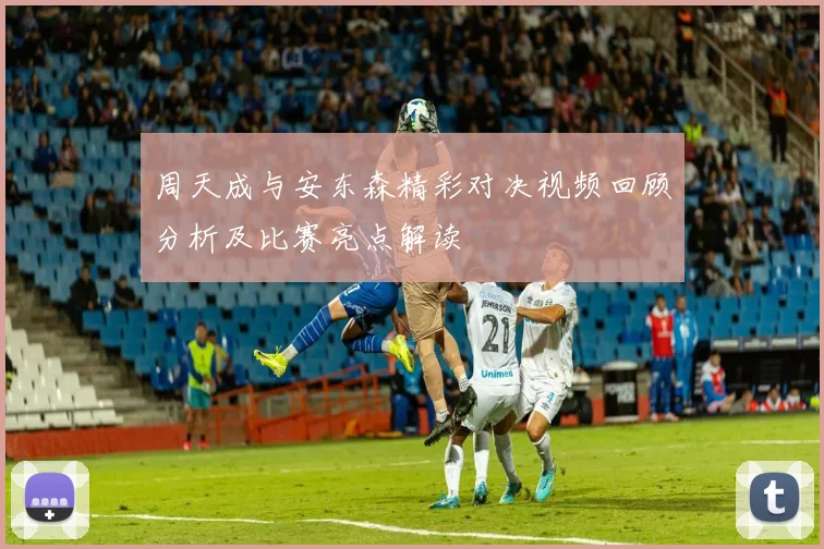 周天成与安东森精彩对决视频回顾分析及比赛亮点解读