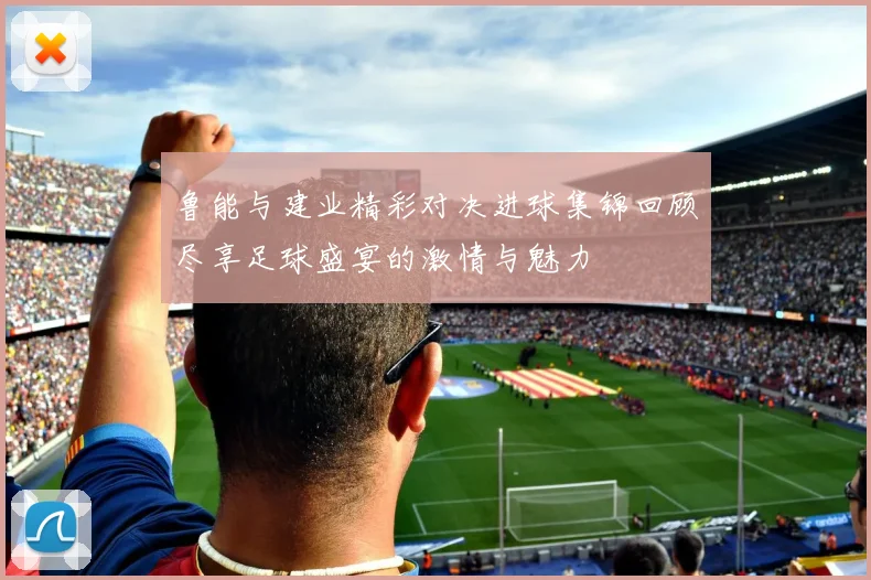 鲁能与建业精彩对决进球集锦回顾尽享足球盛宴的激情与魅力