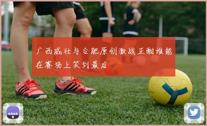 广西威壮与合肥原创激战正酣谁能在赛场上笑到最后