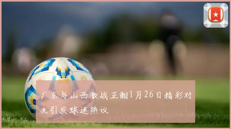 广东与山西激战正酣1月26日精彩对决引发球迷热议