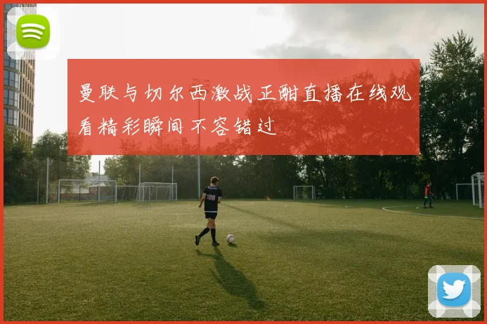曼联与切尔西激战正酣直播在线观看精彩瞬间不容错过