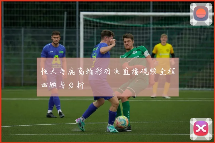 恒大与鹿岛精彩对决直播视频全程回顾与分析
