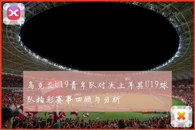 乌克兰U19青年队对决土耳其U19球队精彩赛事回顾与分析