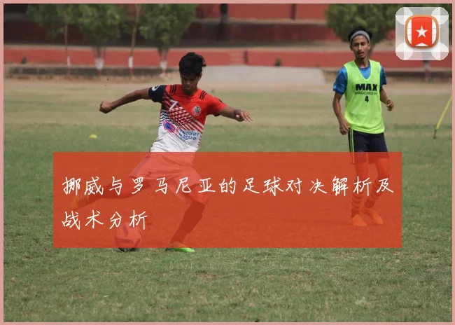 挪威与罗马尼亚的足球对决解析及战术分析
