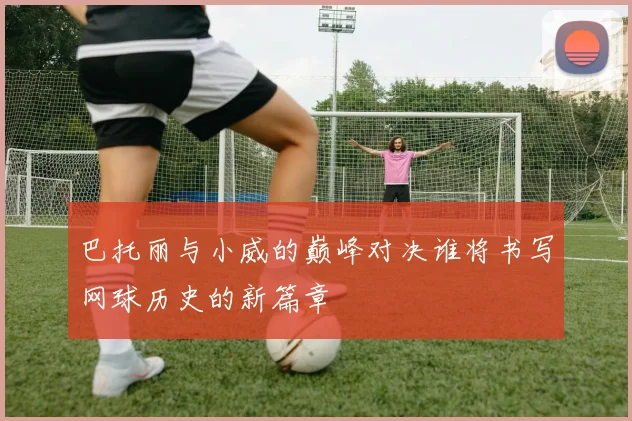 巴托丽与小威的巅峰对决谁将书写网球历史的新篇章