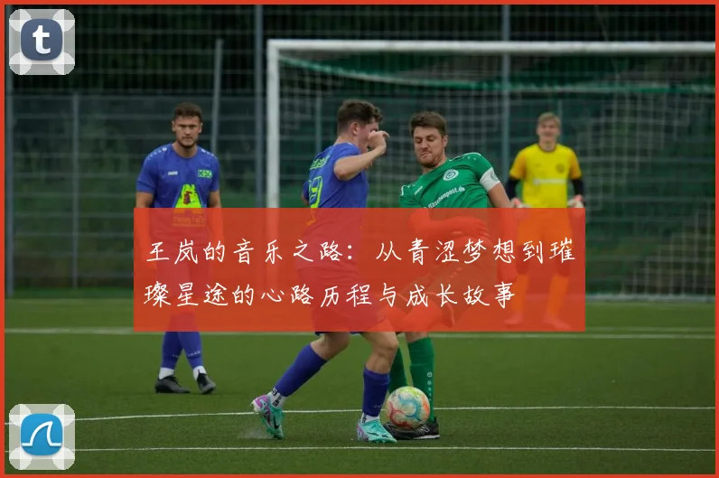 王岚的音乐之路：从青涩梦想到璀璨星途的心路历程与成长故事