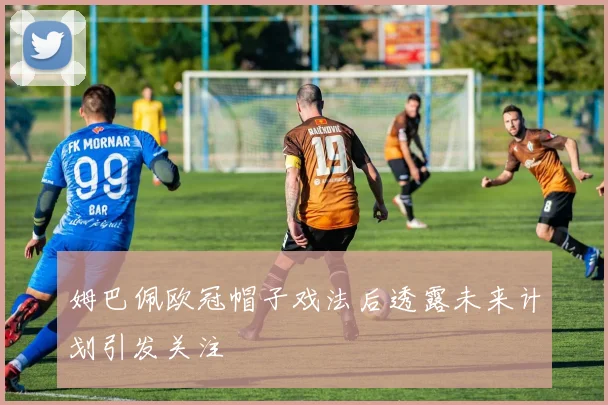 姆巴佩欧冠帽子戏法后透露未来计划引发关注