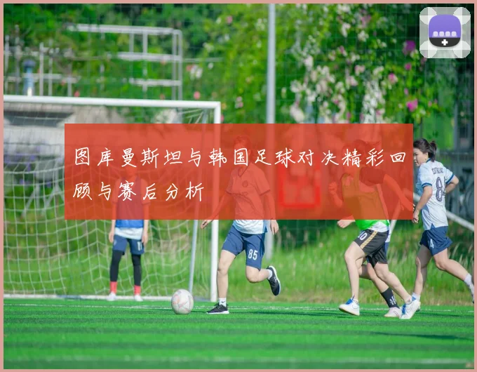 图库曼斯坦与韩国足球对决精彩回顾与赛后分析