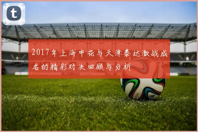 2017年上海申花与天津泰达激战成名的精彩对决回顾与分析