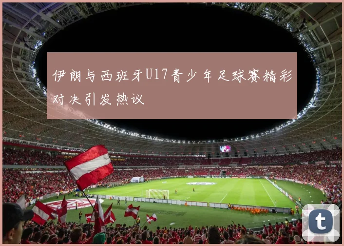 伊朗与西班牙U17青少年足球赛精彩对决引发热议