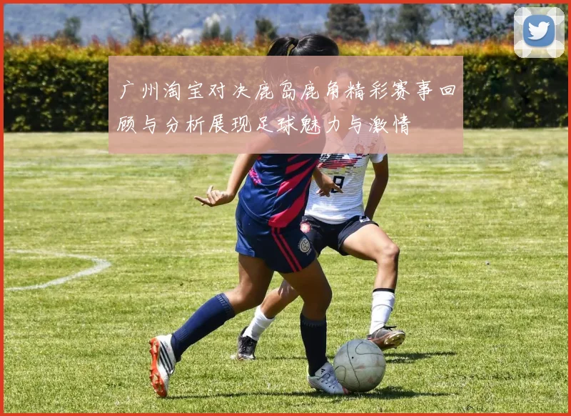 广州淘宝对决鹿岛鹿角精彩赛事回顾与分析展现足球魅力与激情