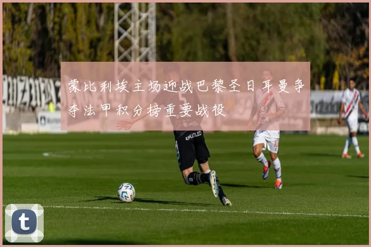 蒙比利埃主场迎战巴黎圣日耳曼争夺法甲积分榜重要战役