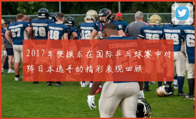 2017年樊振东在国际乒乓球赛中对阵日本选手的精彩表现回顾