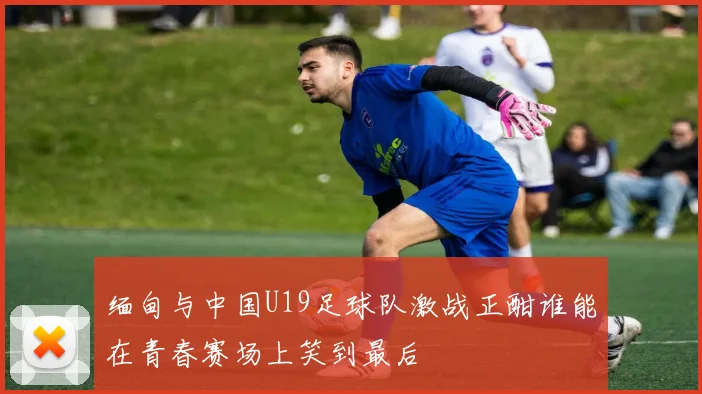 缅甸与中国U19足球队激战正酣谁能在青春赛场上笑到最后