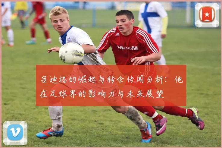 吕迪格的崛起与转会传闻分析：他在足球界的影响力与未来展望