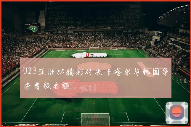 U23亚洲杯精彩对决卡塔尔与韩国争夺晋级名额