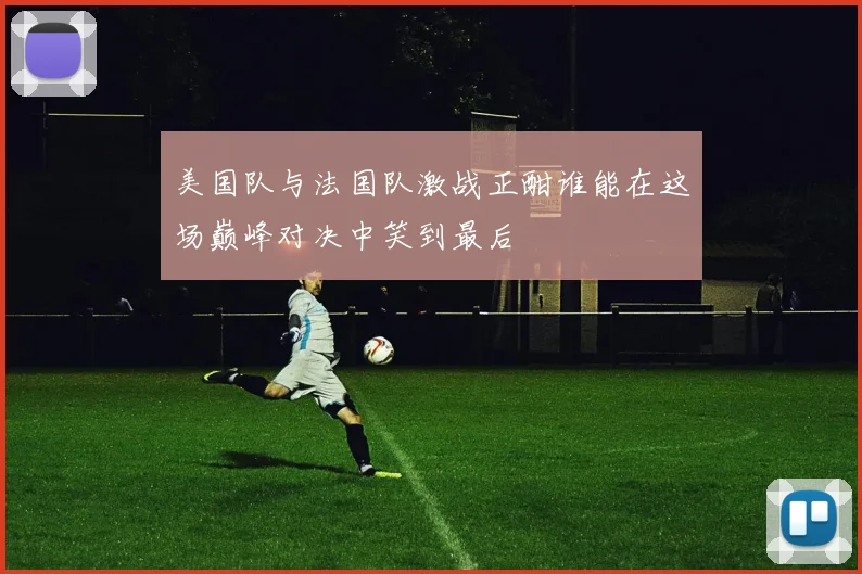 美国队与法国队激战正酣谁能在这场巅峰对决中笑到最后