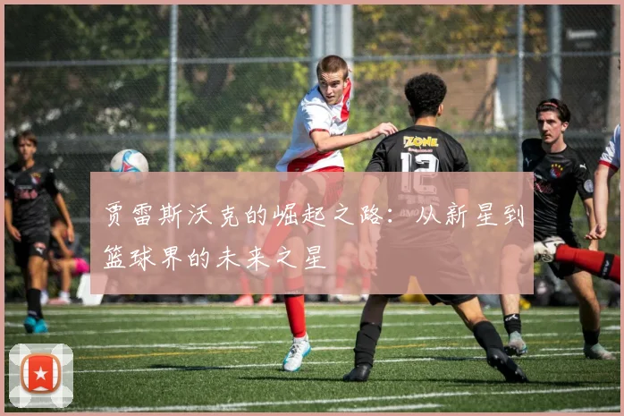 贾雷斯沃克的崛起之路：从新星到篮球界的未来之星