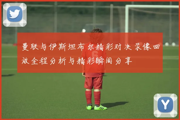 曼联与伊斯坦布尔精彩对决录像回放全程分析与精彩瞬间分享