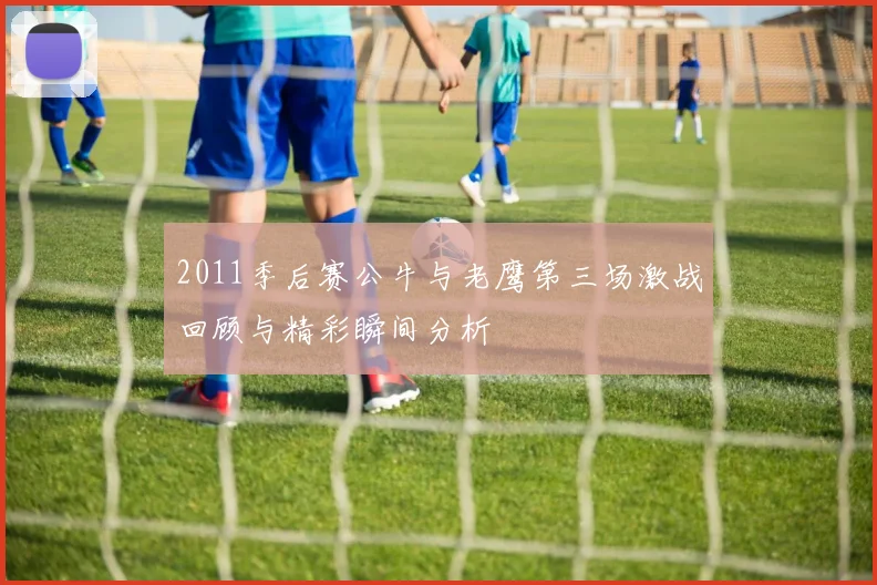 2011季后赛公牛与老鹰第三场激战回顾与精彩瞬间分析