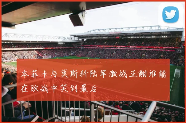 本菲卡与莫斯科陆军激战正酣谁能在欧战中笑到最后