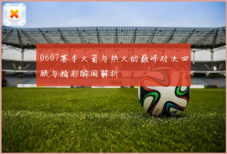 0607赛季火箭与热火的巅峰对决回顾与精彩瞬间解析